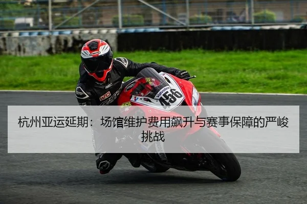 杭州亚运延期：场馆维护费用飙升与赛事保障的严峻挑战