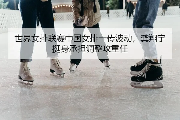 世界女排联赛中国女排一传波动，龚翔宇挺身承担调整攻重任