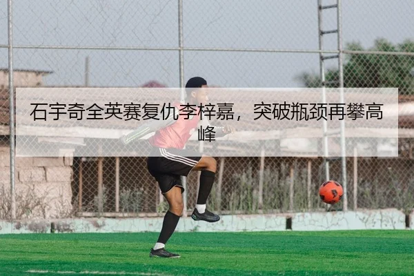 石宇奇全英赛复仇李梓嘉，突破瓶颈再攀高峰